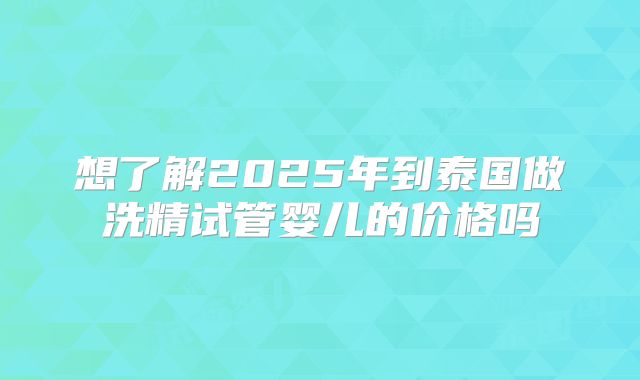 想了解2025年到泰国做洗精试管婴儿的价格吗