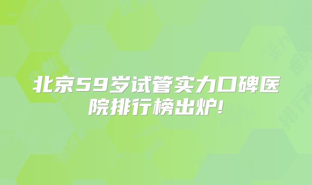 北京59岁试管实力口碑医院排行榜出炉!