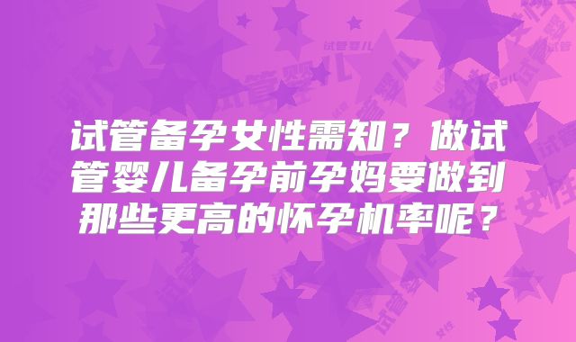 试管备孕女性需知？做试管婴儿备孕前孕妈要做到那些更高的怀孕机率呢？