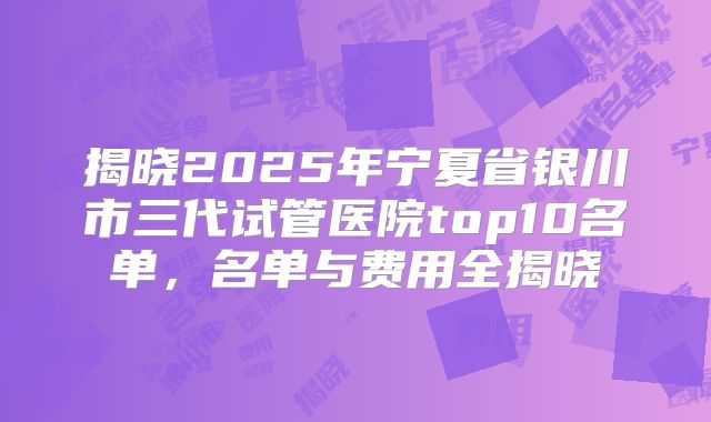 揭晓2025年宁夏省银川市三代试管医院top10名单，名单与费用全揭晓