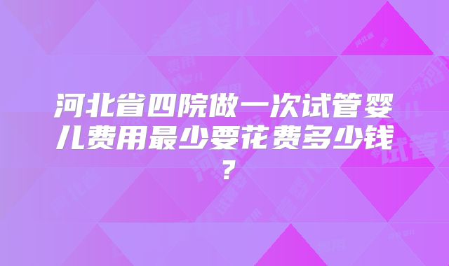 河北省四院做一次试管婴儿费用最少要花费多少钱?