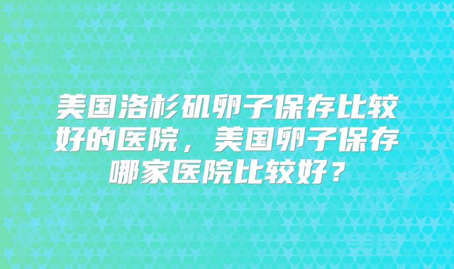 美国洛杉矶卵子保存比较好的医院，美国卵子保存哪家医院比较好？