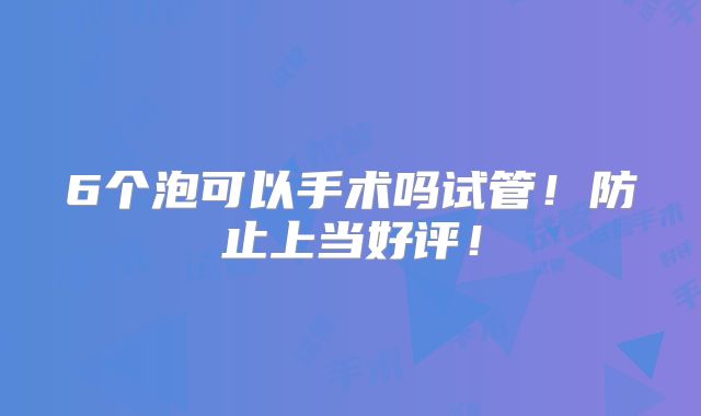 6个泡可以手术吗试管！防止上当好评！