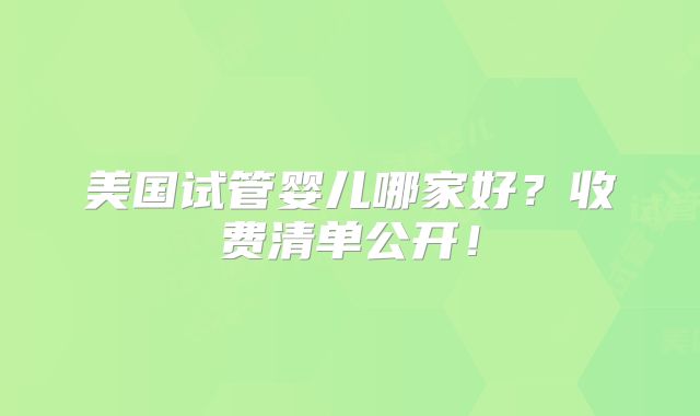 美国试管婴儿哪家好？收费清单公开！
