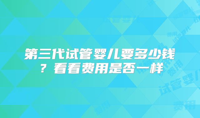 第三代试管婴儿要多少钱？看看费用是否一样