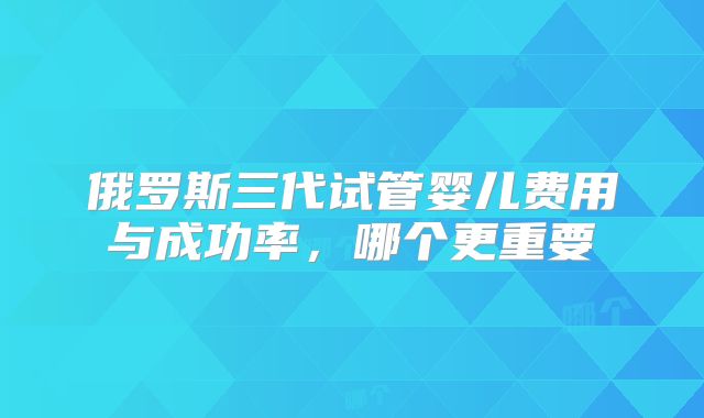 俄罗斯三代试管婴儿费用与成功率,哪个更重要