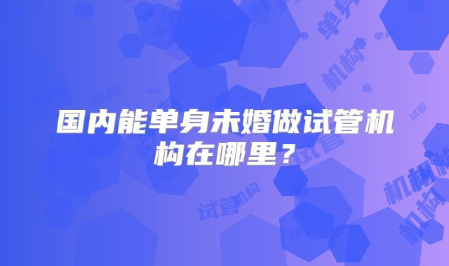 国内能单身未婚做试管机构在哪里?