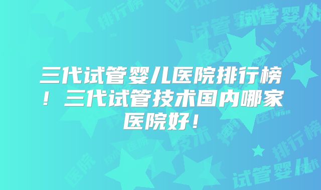 三代试管婴儿医院排行榜!三代试管技术国内哪家医院好!