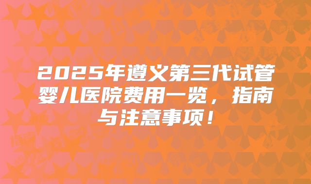 2025年遵义第三代试管婴儿医院费用一览，指南与注意事项！