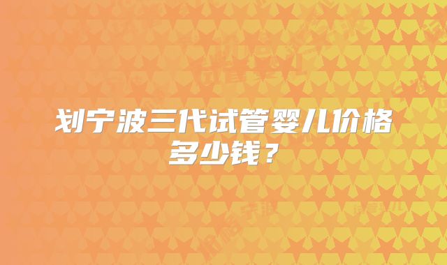 划宁波三代试管婴儿价格多少钱？