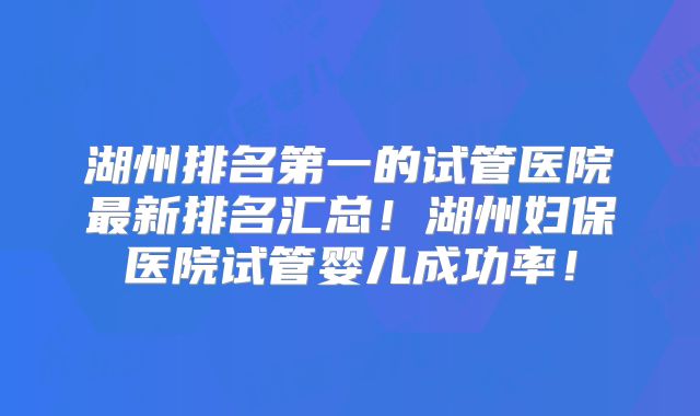 湖州排名第一的试管医院最新排名汇总！湖州妇保医院试管婴儿成功率！