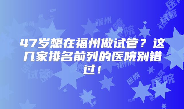 47岁想在福州做试管？这几家排名前列的医院别错过！