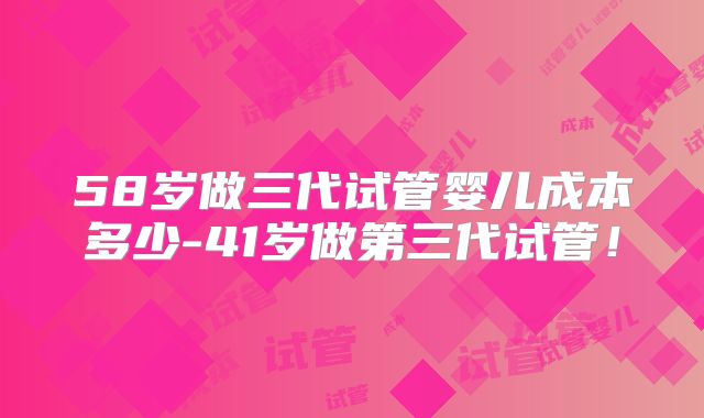 58岁做三代试管婴儿成本多少-41岁做第三代试管！