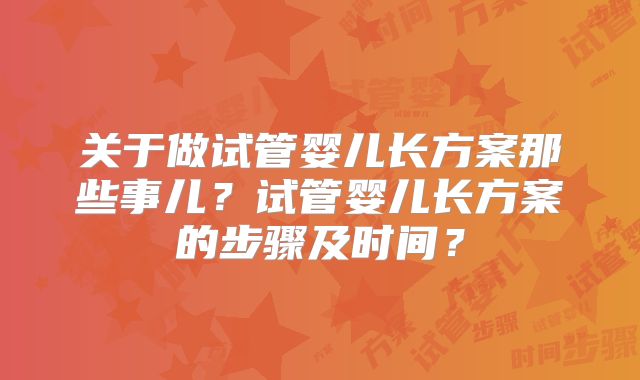 关于做试管婴儿长方案那些事儿？试管婴儿长方案的步骤及时间？