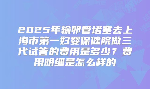 2025年输卵管堵塞去上海市第一妇婴保健院做三代试管的费用是多少？费用明细是怎么样的