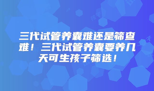 三代试管养囊难还是筛查难！三代试管养囊要养几天可生孩子筛选！