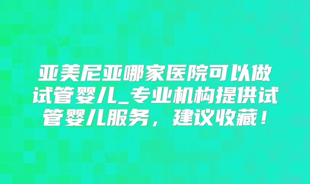 亚美尼亚哪家医院可以做试管婴儿_专业机构提供试管婴儿服务,建议收藏!