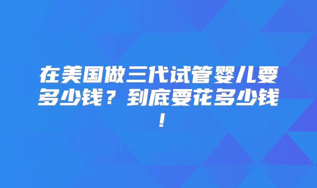 在美国做三代试管婴儿要多少钱？到底要花多少钱！