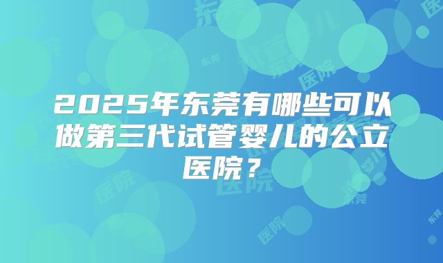 2025年东莞有哪些可以做第三代试管婴儿的公立医院？