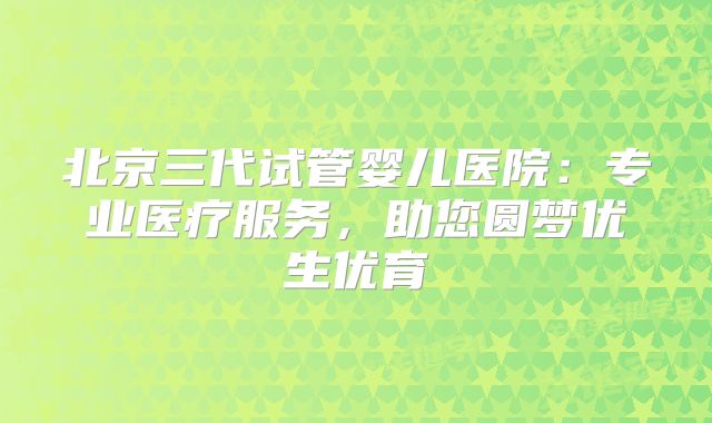 北京三代试管婴儿医院:专业医疗服务,助您圆梦优生优育