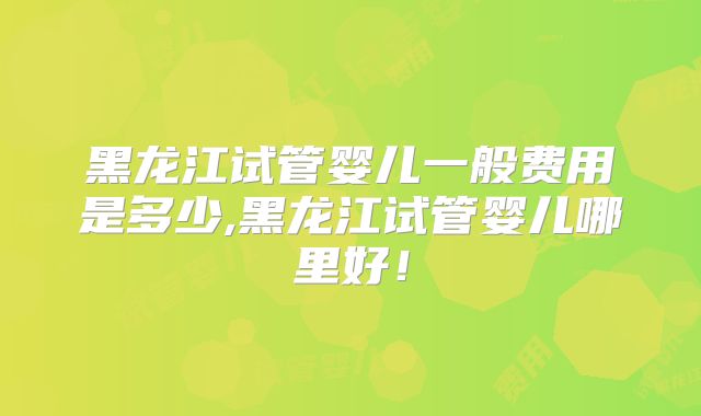 黑龙江试管婴儿一般费用是多少,黑龙江试管婴儿哪里好！