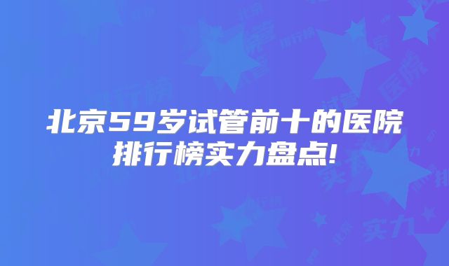 北京59岁试管前十的医院排行榜实力盘点!