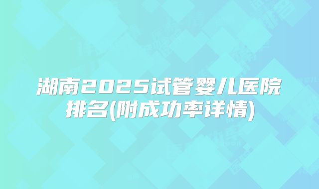 湖南2025试管婴儿医院排名(附成功率详情)