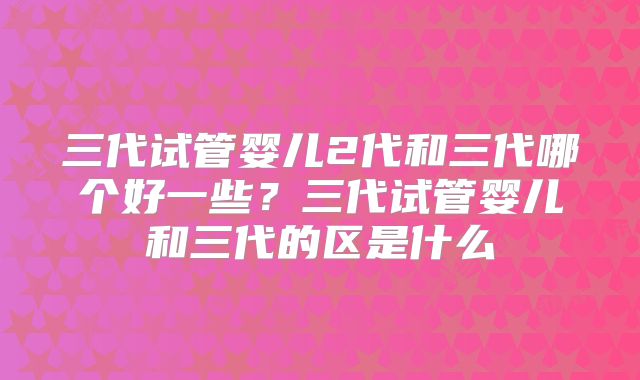 三代试管婴儿2代和三代哪个好一些？三代试管婴儿和三代的区是什么