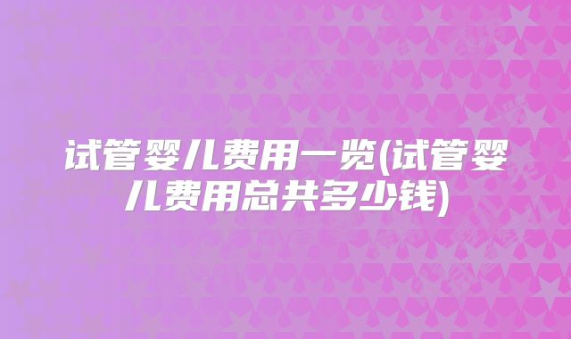 试管婴儿费用一览(试管婴儿费用总共多少钱)