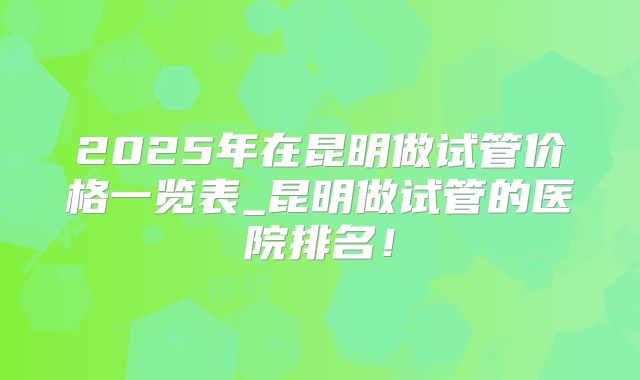 2025年在昆明做试管价格一览表_昆明做试管的医院排名!
