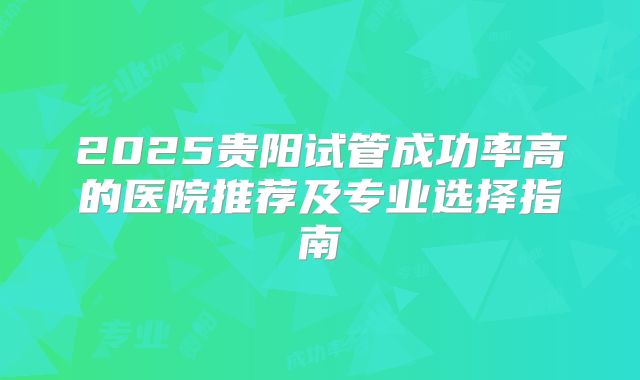2025贵阳试管成功率高的医院推荐及专业选择指南
