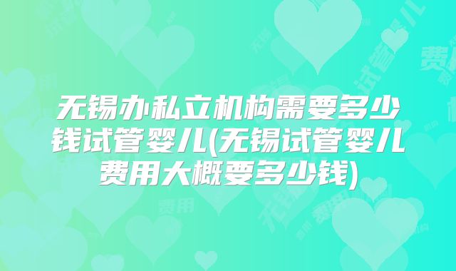 无锡办私立机构需要多少钱试管婴儿(无锡试管婴儿费用大概要多少钱)