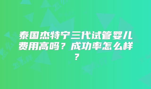泰国杰特宁三代试管婴儿费用高吗？成功率怎么样？