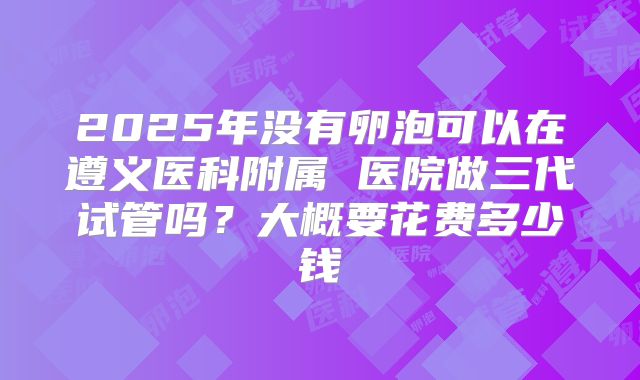 2025年没有卵泡可以在遵义医科附属 医院做三代试管吗?大概要花费多少钱