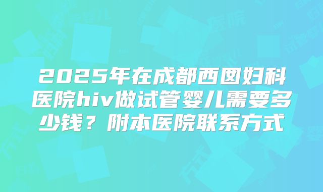 2025年在成都西囡妇科医院hiv做试管婴儿需要多少钱？附本医院联系方式