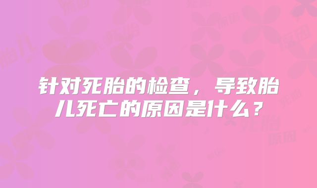 针对死胎的检查，导致胎儿死亡的原因是什么？