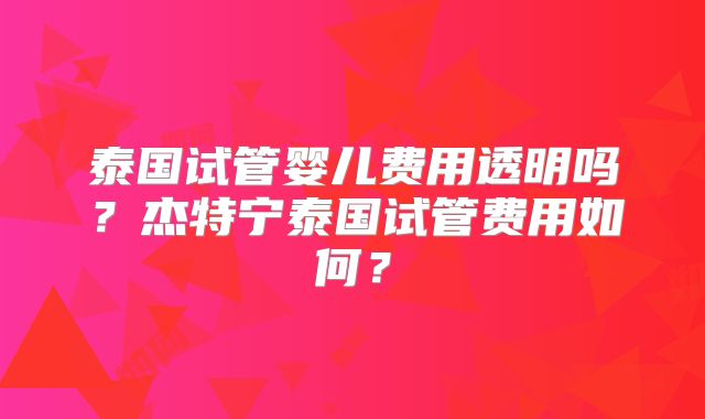泰国试管婴儿费用透明吗?杰特宁泰国试管费用如何?
