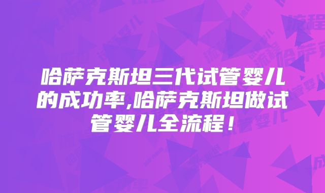 哈萨克斯坦三代试管婴儿的成功率,哈萨克斯坦做试管婴儿全流程！