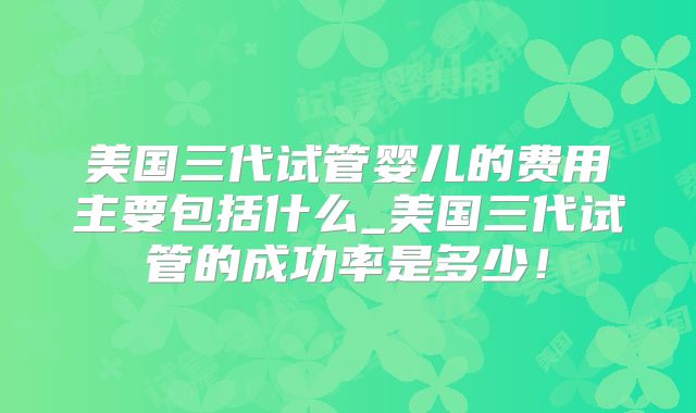 美国三代试管婴儿的费用主要包括什么_美国三代试管的成功率是多少!