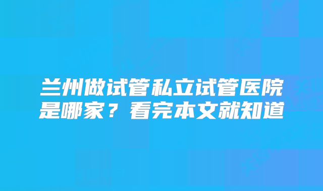 兰州做试管私立试管医院是哪家？看完本文就知道