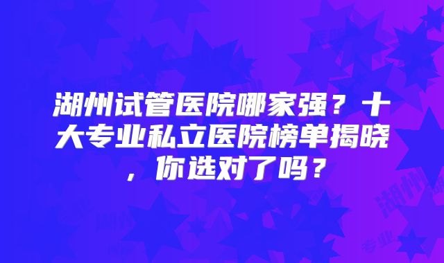 湖州试管医院哪家强？十大专业私立医院榜单揭晓，你选对了吗？