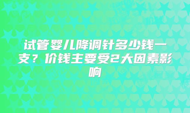 试管婴儿降调针多少钱一支？价钱主要受2大因素影响