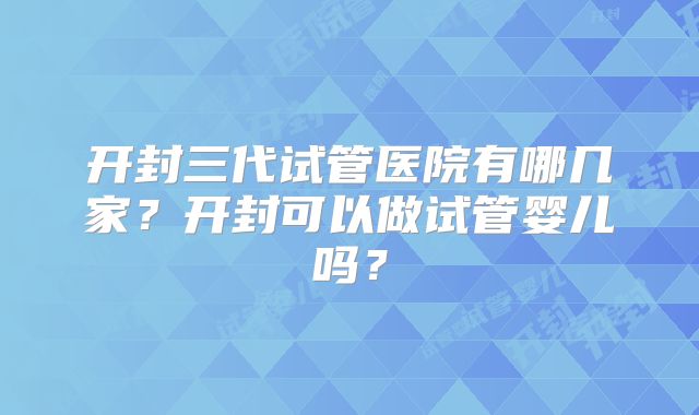 开封三代试管医院有哪几家？开封可以做试管婴儿吗？