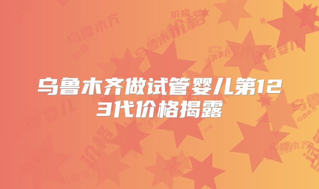 乌鲁木齐做试管婴儿第123代价格揭露