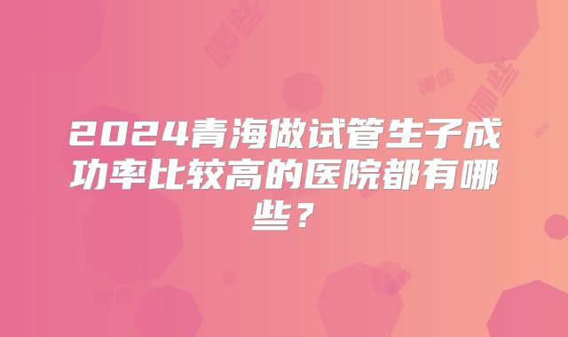 2024青海做试管生子成功率比较高的医院都有哪些？