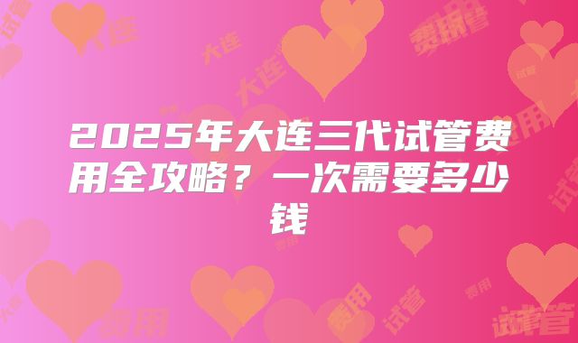 2025年大连三代试管费用全攻略?一次需要多少钱