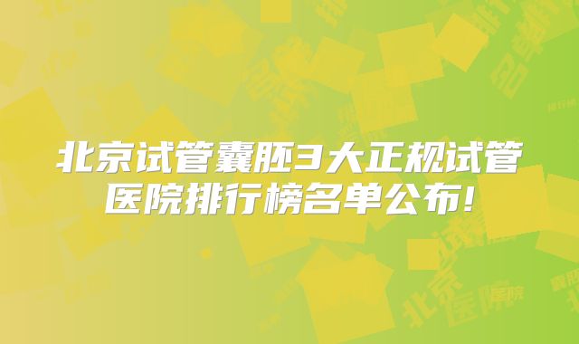 北京试管囊胚3大正规试管医院排行榜名单公布!