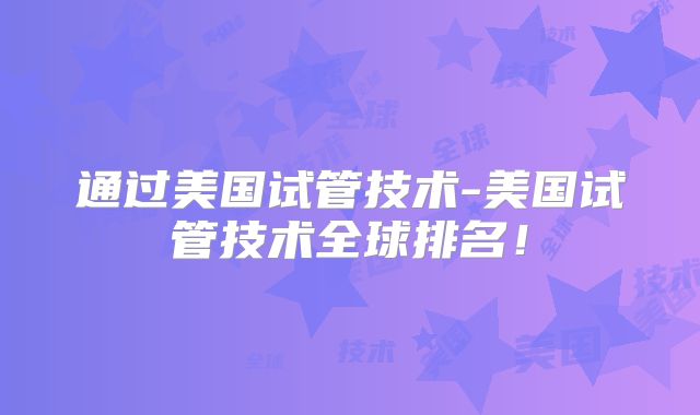 通过美国试管技术-美国试管技术全球排名!