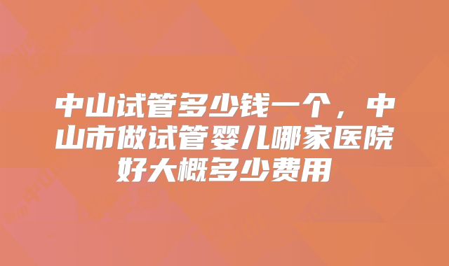 中山试管多少钱一个，中山市做试管婴儿哪家医院好大概多少费用