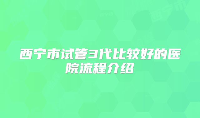 西宁市试管3代比较好的医院流程介绍